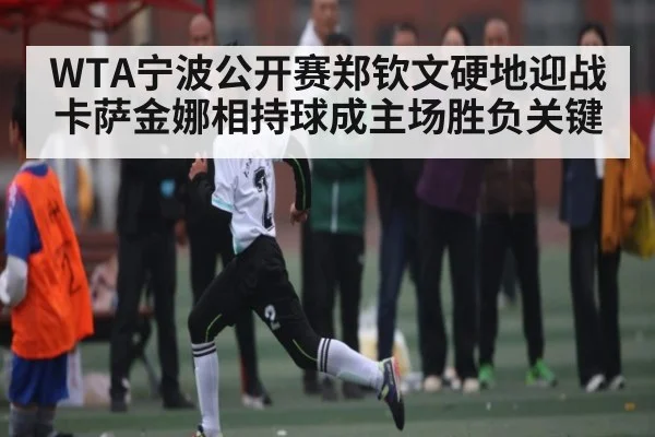WTA宁波公开赛郑钦文硬地迎战卡萨金娜相持球成主场胜负关键