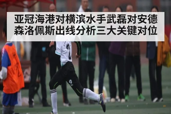 亚冠海港对横滨水手武磊对安德森洛佩斯出线分析三大关键对位
